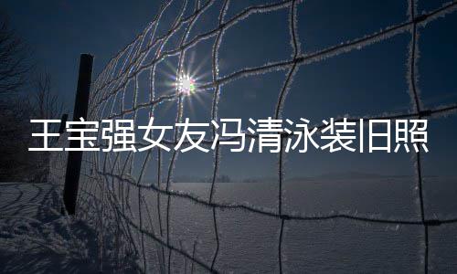 装旧照曝曾是光 小姐今身价超强女清泳千万世界王宝友冯